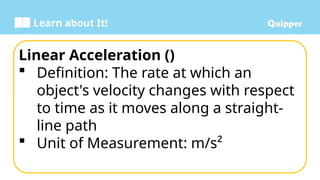 Learn about It!
Linear Acceleration ()
 Definition: The rate at which an
object's velocity changes with respect
to time as it moves along a straight-
line path
 Unit of Measurement: m/s²
 
