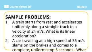Learn about It!
SAMPLE PROBLEMS:
1. A train starts from rest and accelerates
uniformly along a straight track to a
velocity of 24 m/s. What is its linear
acceleration?
2. A car traveling at a high speed of 35 m/s
slams on the brakes and comes to a
complete, uniform stop 5 seconds . What
 
