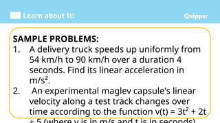 Learn about It!
SAMPLE PROBLEMS:
1. A delivery truck speeds up uniformly from
54 km/h to 90 km/h over a duration 4
seconds. Find its linear acceleration in
m/s².
2. An experimental maglev capsule's linear
velocity along a test track changes over
time according to the function v(t) = 3t² + 2t
 