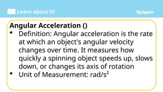 Learn about It!
Angular Acceleration ()
 Definition: Angular acceleration is the rate
at which an object's angular velocity
changes over time. It measures how
quickly a spinning object speeds up, slows
down, or changes its axis of rotation
 Unit of Measurement: rad/s²
 