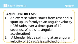 Learn about It!
SAMPLE PROBLEMS:
1. An exercise wheel starts from rest and is
spun up uniformly to an angular velocity
of 36 rad/s over a time span of 12
seconds. What is its angular
acceleration?
2. A blender blade spinning at an angular
velocity of 80 rad/s is switched off. It
 