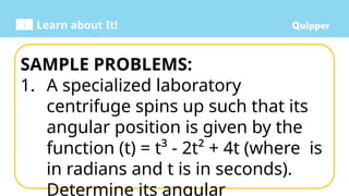 Learn about It!
SAMPLE PROBLEMS:
1. A specialized laboratory
centrifuge spins up such that its
angular position is given by the
function (t) = t³ - 2t² + 4t (where is
in radians and t is in seconds).
Determine its angular
 