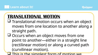 Learn about It!
TRANSLATIONAL MOTION
 Translational motion occurs when an object
moves from one location to another along a
straight path.
 Occurs when an object moves from one
point to another—either in a straight line
(rectilinear motion) or along a curved path
(curvilinear motion).

 