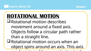 Learn about It!
ROTATIONAL MOTION
Rotational motion describes
movement around a fixed axis.
Objects follow a circular path rather
than a straight line.
Rotational motion occurs when an
object spins around an axis. This axis
 