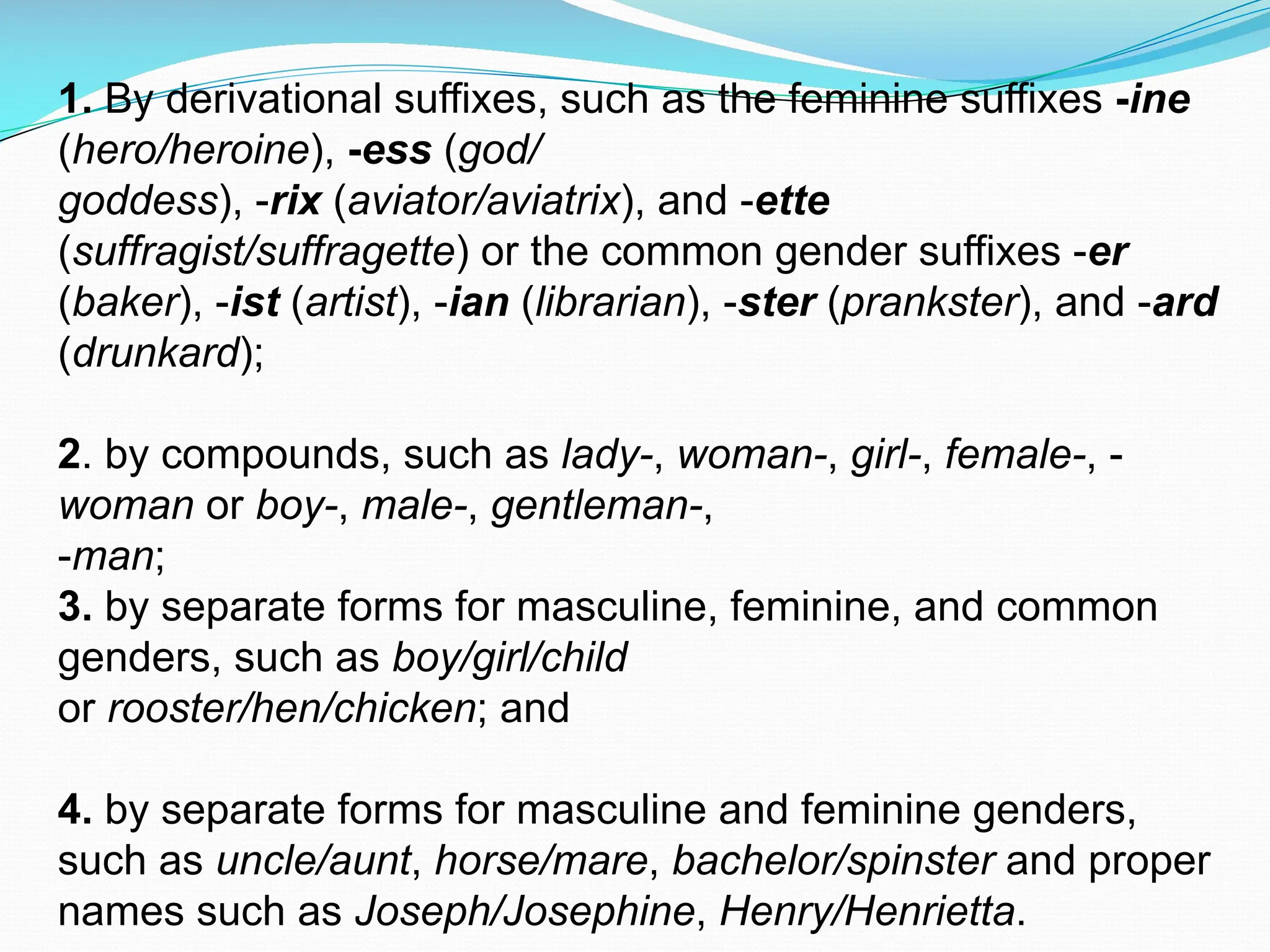 1. By derivational suffixes, such as the feminine suffixes -ine
(hero/heroine), -ess (god/
goddess), -rix (aviator/aviatrix), and -ette
(suffragist/suffragette) or the common gender suffixes -er
(baker), -ist (artist), -ian (librarian), -ster (prankster), and -ard
(drunkard);
2. by compounds, such as lady-, woman-, girl-, female-, -
woman or boy-, male-, gentleman-,
-man;
3. by separate forms for masculine, feminine, and common
genders, such as boy/girl/child
or rooster/hen/chicken; and
4. by separate forms for masculine and feminine genders,
such as uncle/aunt, horse/mare, bachelor/spinster and proper
names such as Joseph/Josephine, Henry/Henrietta.
 