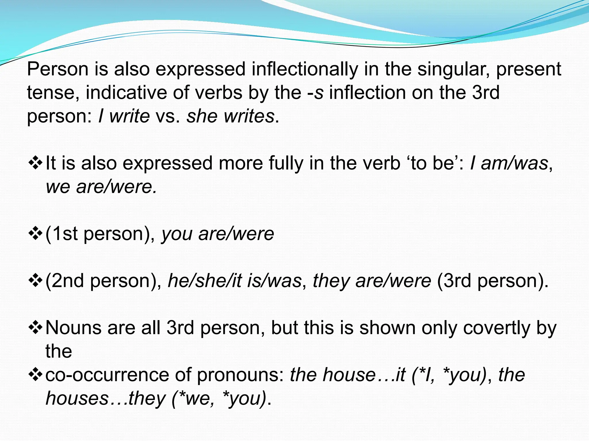 Person is also expressed inflectionally in the singular, present
tense, indicative of verbs by the -s inflection on the 3rd
person: I write vs. she writes.
vIt is also expressed more fully in the verb ‘to be’: I am/was,
we are/were.
v(1st person), you are/were
v(2nd person), he/she/it is/was, they are/were (3rd person).
vNouns are all 3rd person, but this is shown only covertly by
the
vco-occurrence of pronouns: the house…it (*I, *you), the
houses…they (*we, *you).
 