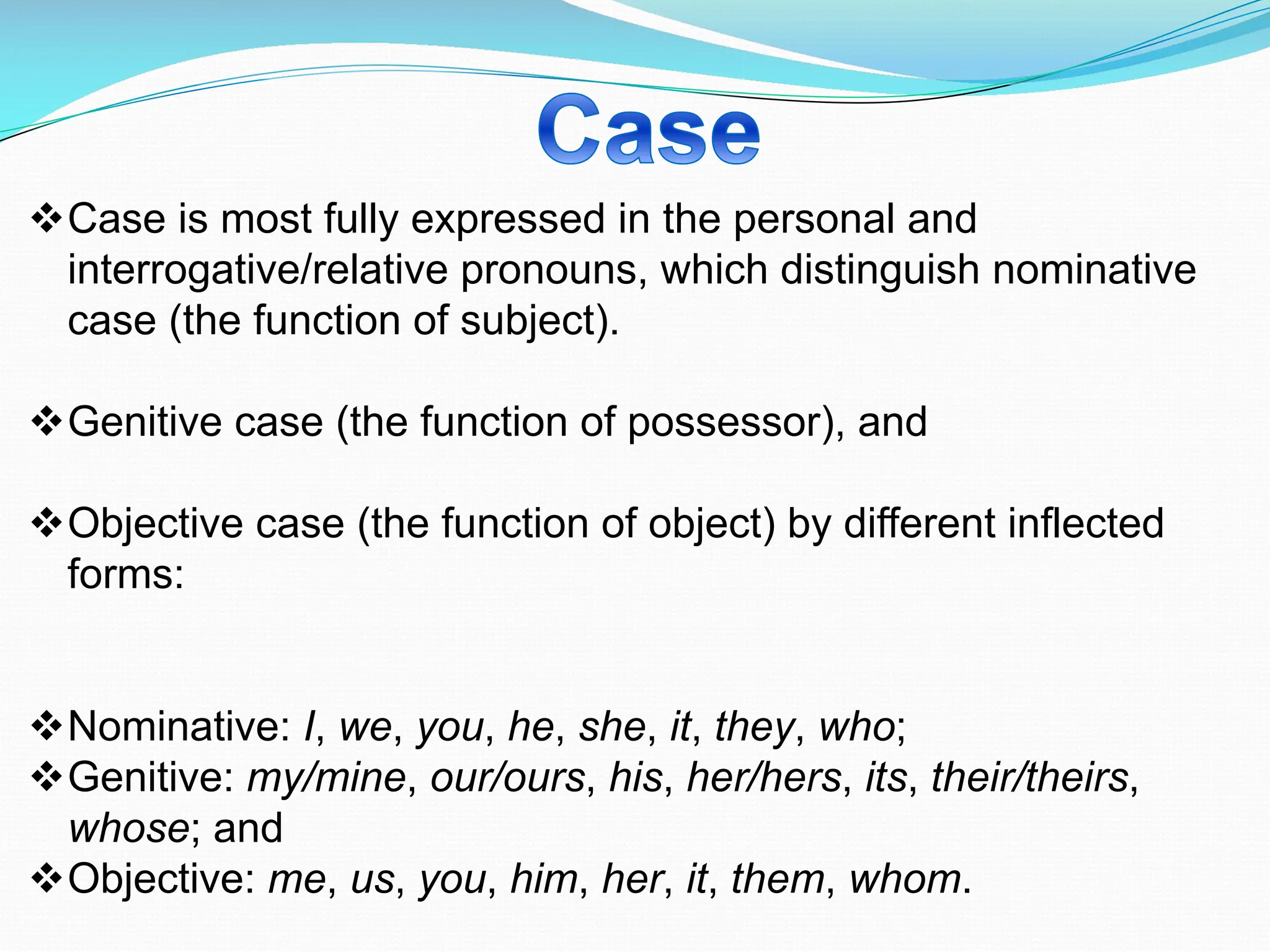 vCase is most fully expressed in the personal and
interrogative/relative pronouns, which distinguish nominative
case (the function of subject).
vGenitive case (the function of possessor), and
vObjective case (the function of object) by different inflected
forms:
vNominative: I, we, you, he, she, it, they, who;
vGenitive: my/mine, our/ours, his, her/hers, its, their/theirs,
whose; and
vObjective: me, us, you, him, her, it, them, whom.
 