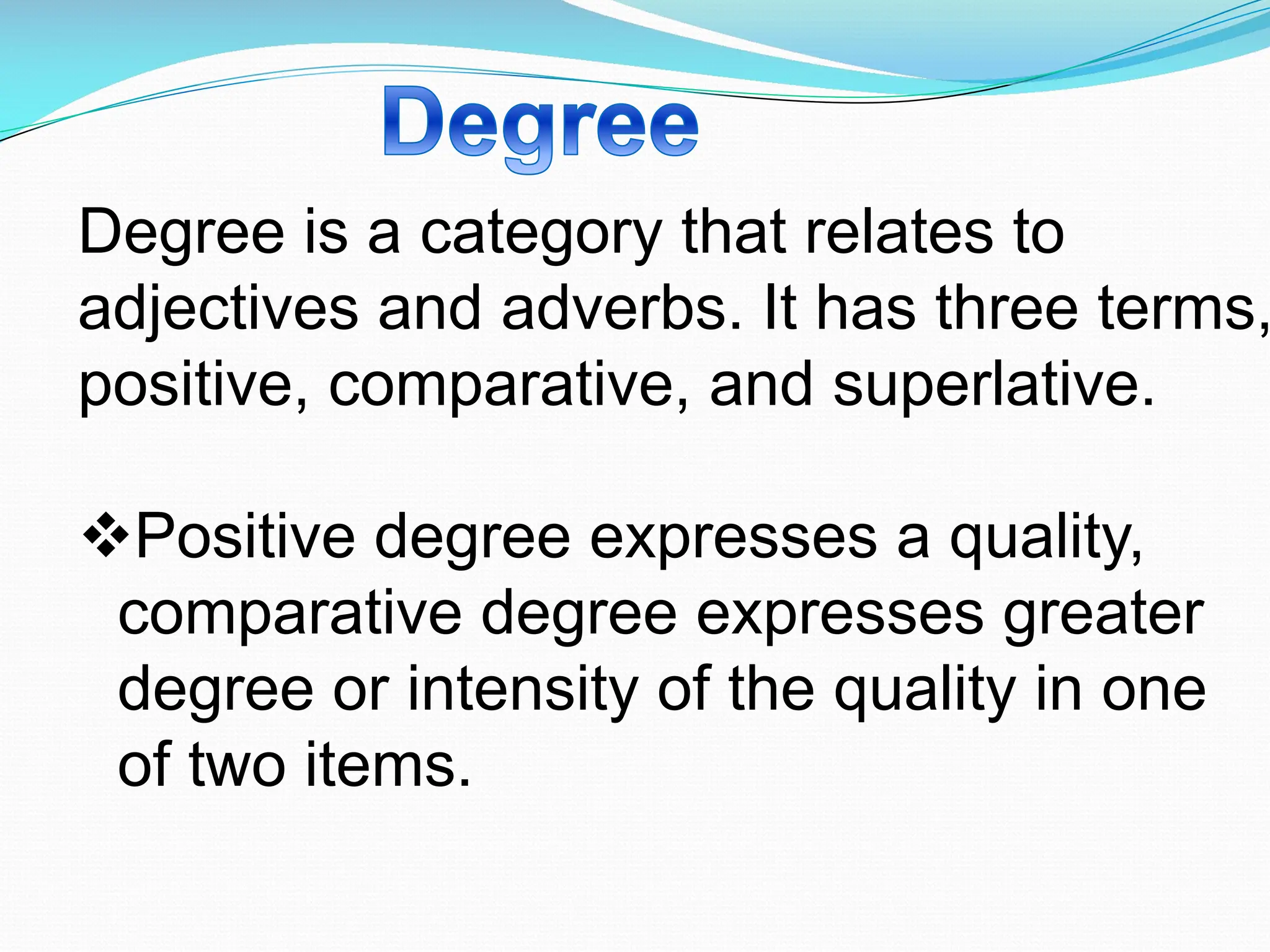 Degree is a category that relates to
adjectives and adverbs. It has three terms,
positive, comparative, and superlative.
vPositive degree expresses a quality,
comparative degree expresses greater
degree or intensity of the quality in one
of two items.
 