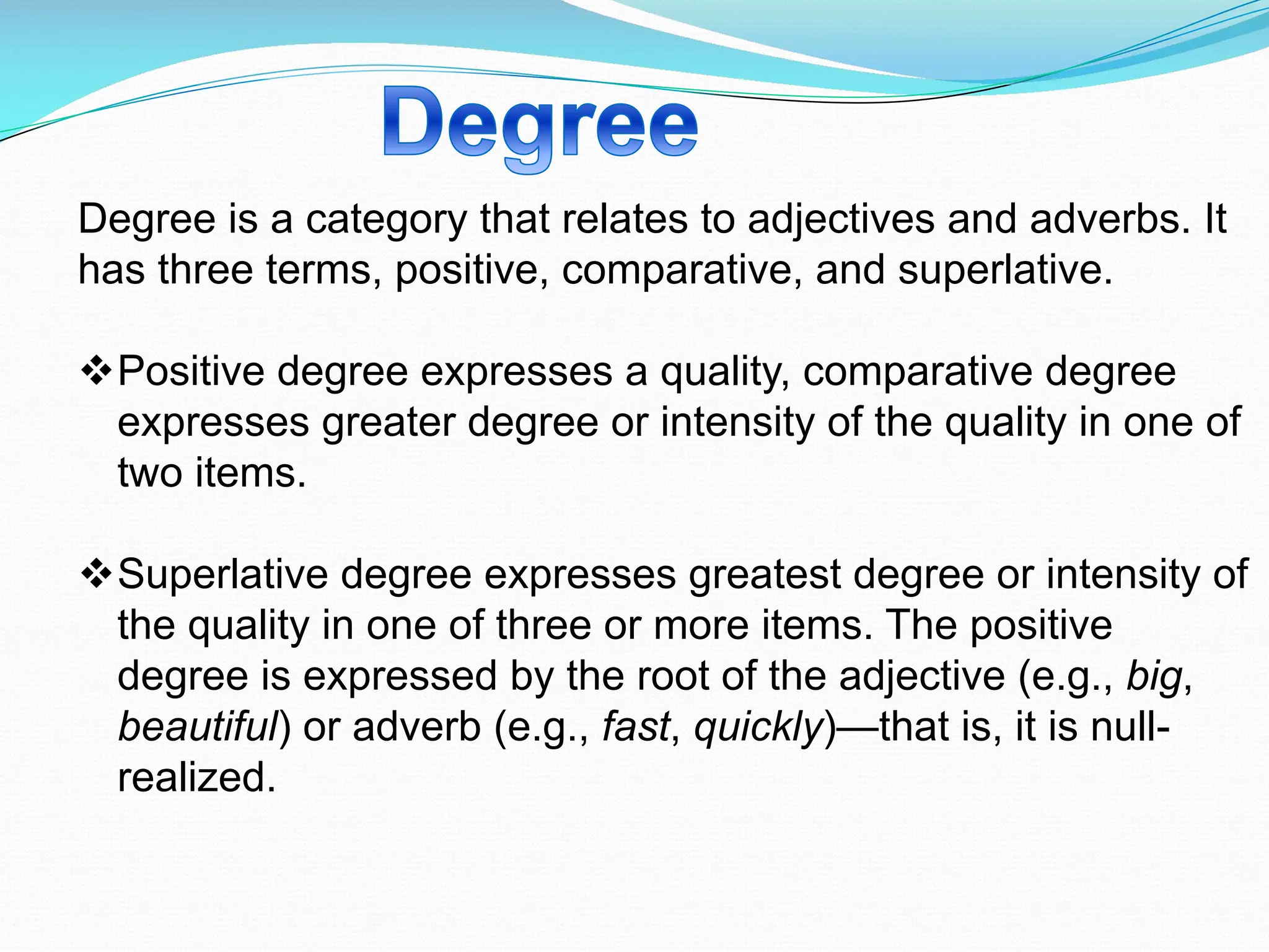 Degree is a category that relates to adjectives and adverbs. It
has three terms, positive, comparative, and superlative.
vPositive degree expresses a quality, comparative degree
expresses greater degree or intensity of the quality in one of
two items.
vSuperlative degree expresses greatest degree or intensity of
the quality in one of three or more items. The positive
degree is expressed by the root of the adjective (e.g., big,
beautiful) or adverb (e.g., fast, quickly)—that is, it is null-
realized.
 