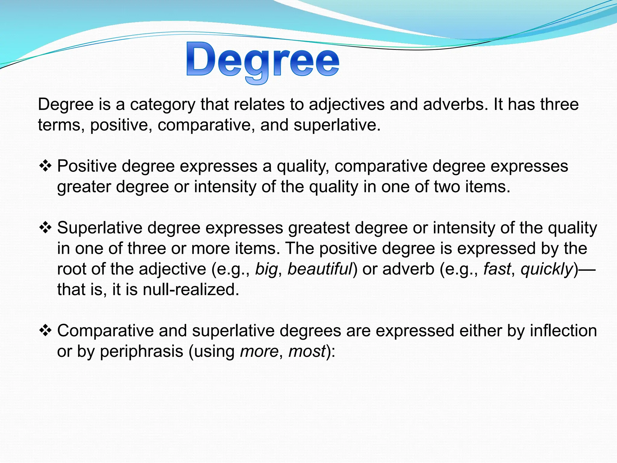 Degree is a category that relates to adjectives and adverbs. It has three
terms, positive, comparative, and superlative.
v Positive degree expresses a quality, comparative degree expresses
greater degree or intensity of the quality in one of two items.
v Superlative degree expresses greatest degree or intensity of the quality
in one of three or more items. The positive degree is expressed by the
root of the adjective (e.g., big, beautiful) or adverb (e.g., fast, quickly)—
that is, it is null-realized.
v Comparative and superlative degrees are expressed either by inflection
or by periphrasis (using more, most):
 