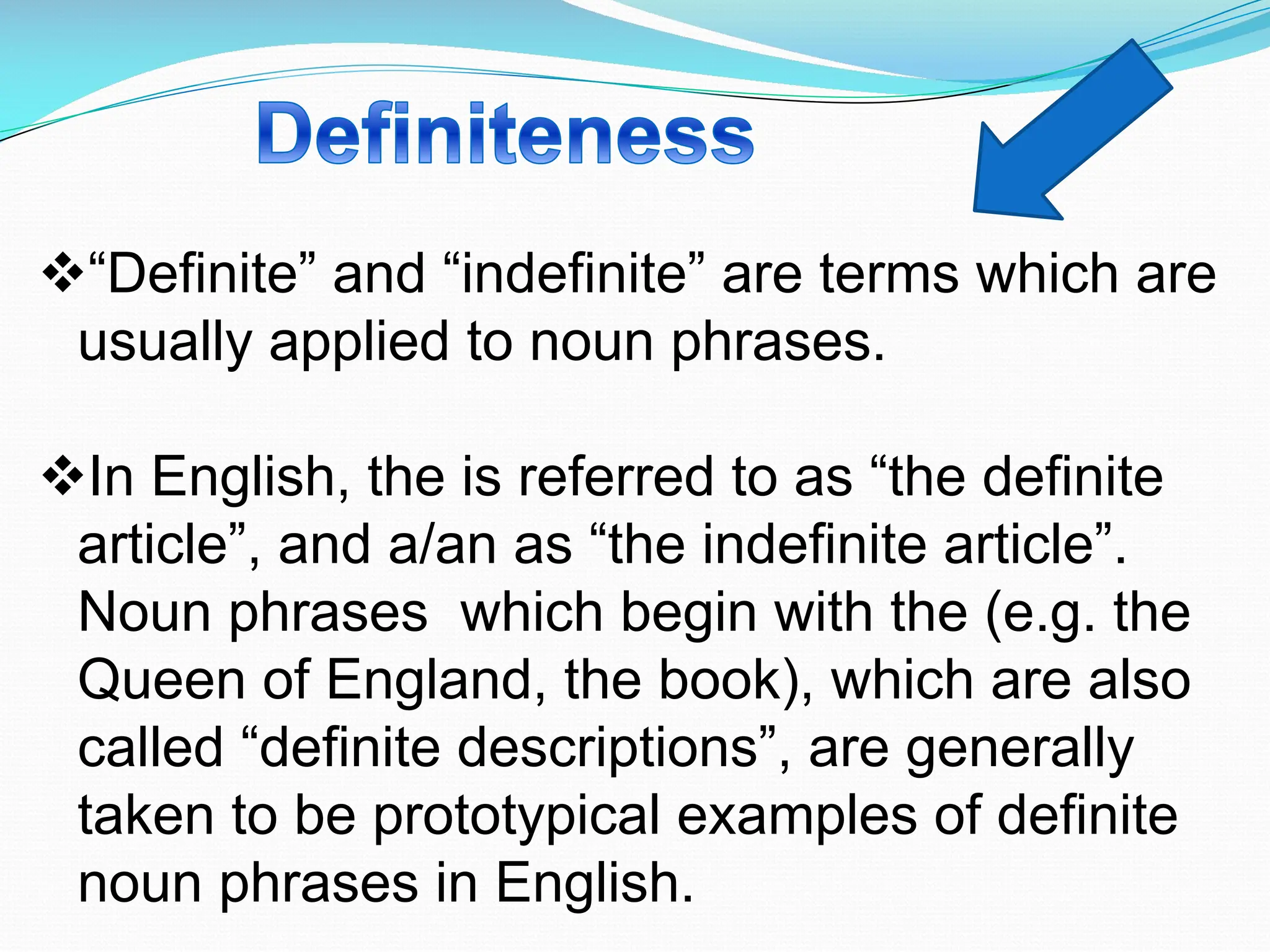 v“Definite” and “indefinite” are terms which are
usually applied to noun phrases.
vIn English, the is referred to as “the definite
article”, and a/an as “the indefinite article”.
Noun phrases which begin with the (e.g. the
Queen of England, the book), which are also
called “definite descriptions”, are generally
taken to be prototypical examples of definite
noun phrases in English.
 