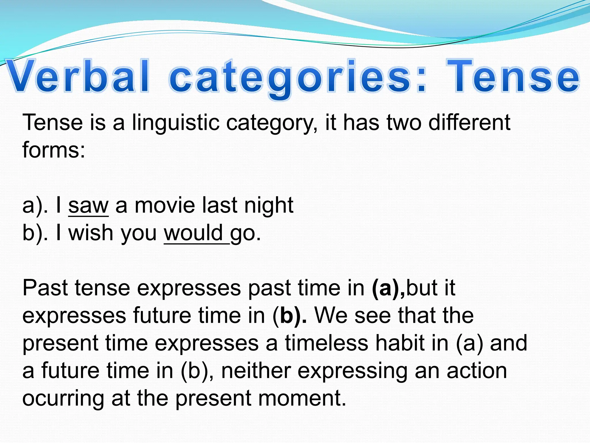 Tense is a linguistic category, it has two different
forms:
a). I saw a movie last night
b). I wish you would go.
Past tense expresses past time in (a),but it
expresses future time in (b). We see that the
present time expresses a timeless habit in (a) and
a future time in (b), neither expressing an action
ocurring at the present moment.
 