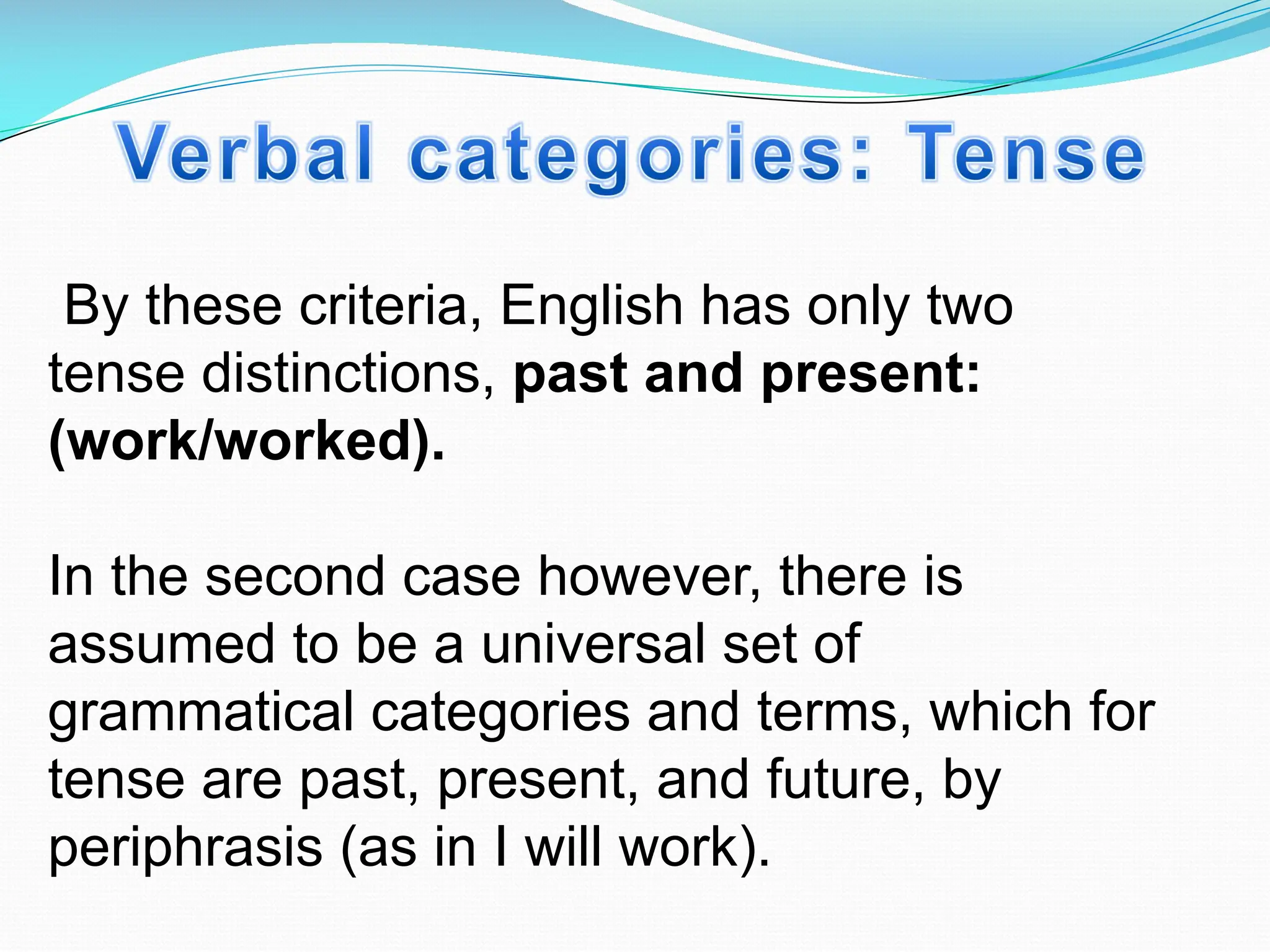 By these criteria, English has only two
tense distinctions, past and present:
(work/worked).
In the second case however, there is
assumed to be a universal set of
grammatical categories and terms, which for
tense are past, present, and future, by
periphrasis (as in I will work).
 