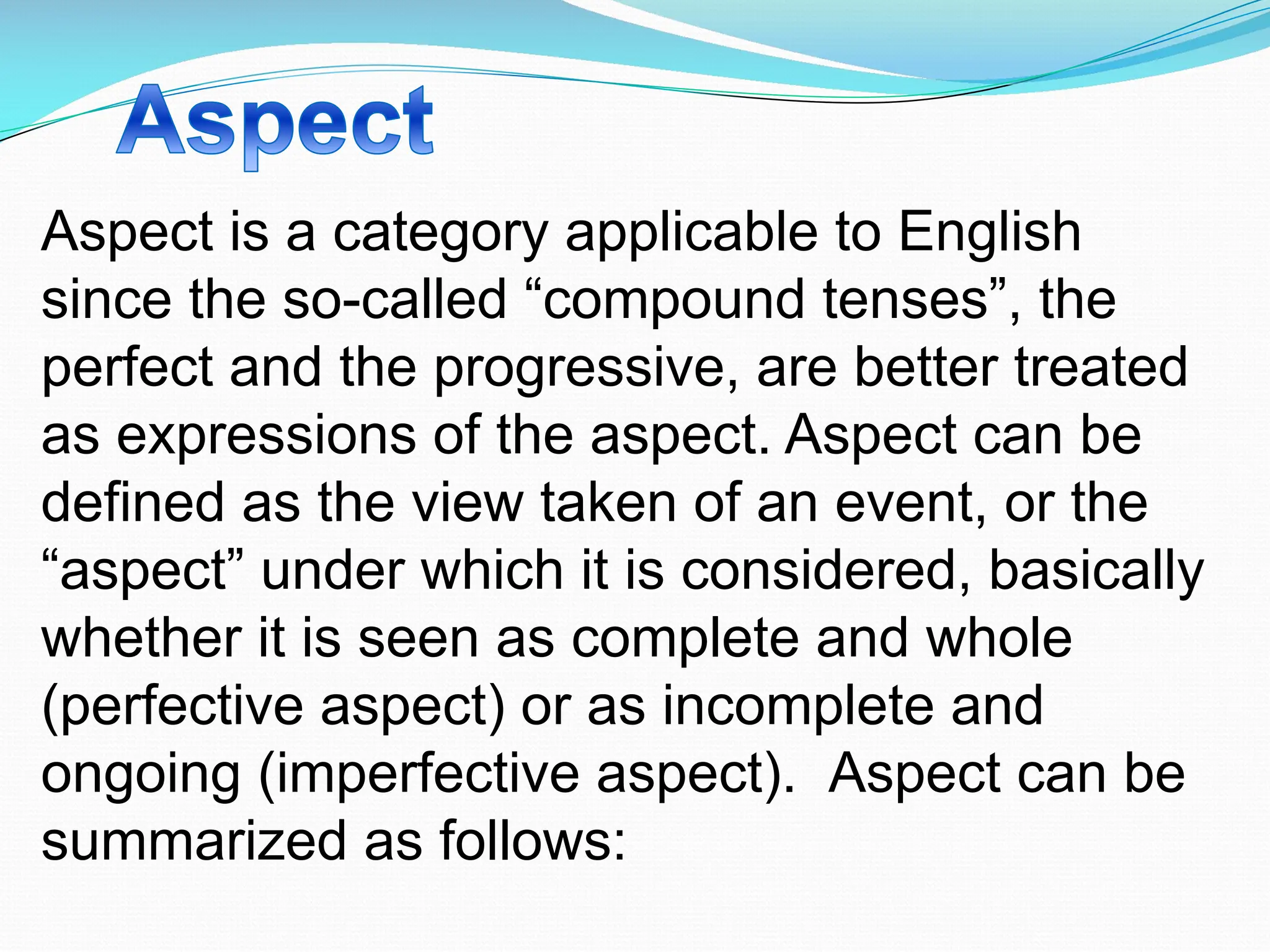Aspect is a category applicable to English
since the so-called “compound tenses”, the
perfect and the progressive, are better treated
as expressions of the aspect. Aspect can be
defined as the view taken of an event, or the
“aspect” under which it is considered, basically
whether it is seen as complete and whole
(perfective aspect) or as incomplete and
ongoing (imperfective aspect). Aspect can be
summarized as follows:
 