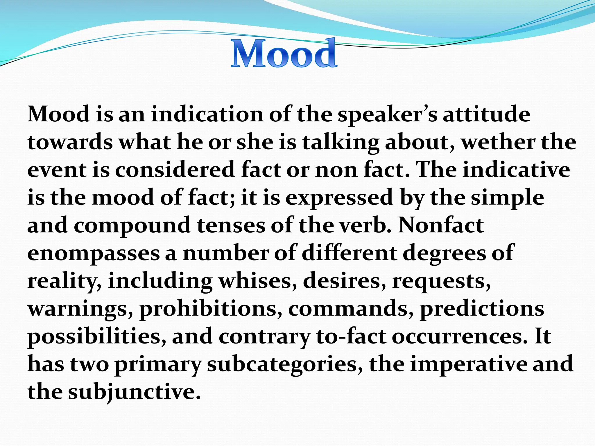 Mood is an indication of the speaker’s attitude
towards what he or she is talking about, wether the
event is considered fact or non fact. The indicative
is the mood of fact; it is expressed by the simple
and compound tenses of the verb. Nonfact
enompasses a number of different degrees of
reality, including whises, desires, requests,
warnings, prohibitions, commands, predictions
possibilities, and contrary to-fact occurrences. It
has two primary subcategories, the imperative and
the subjunctive.
 