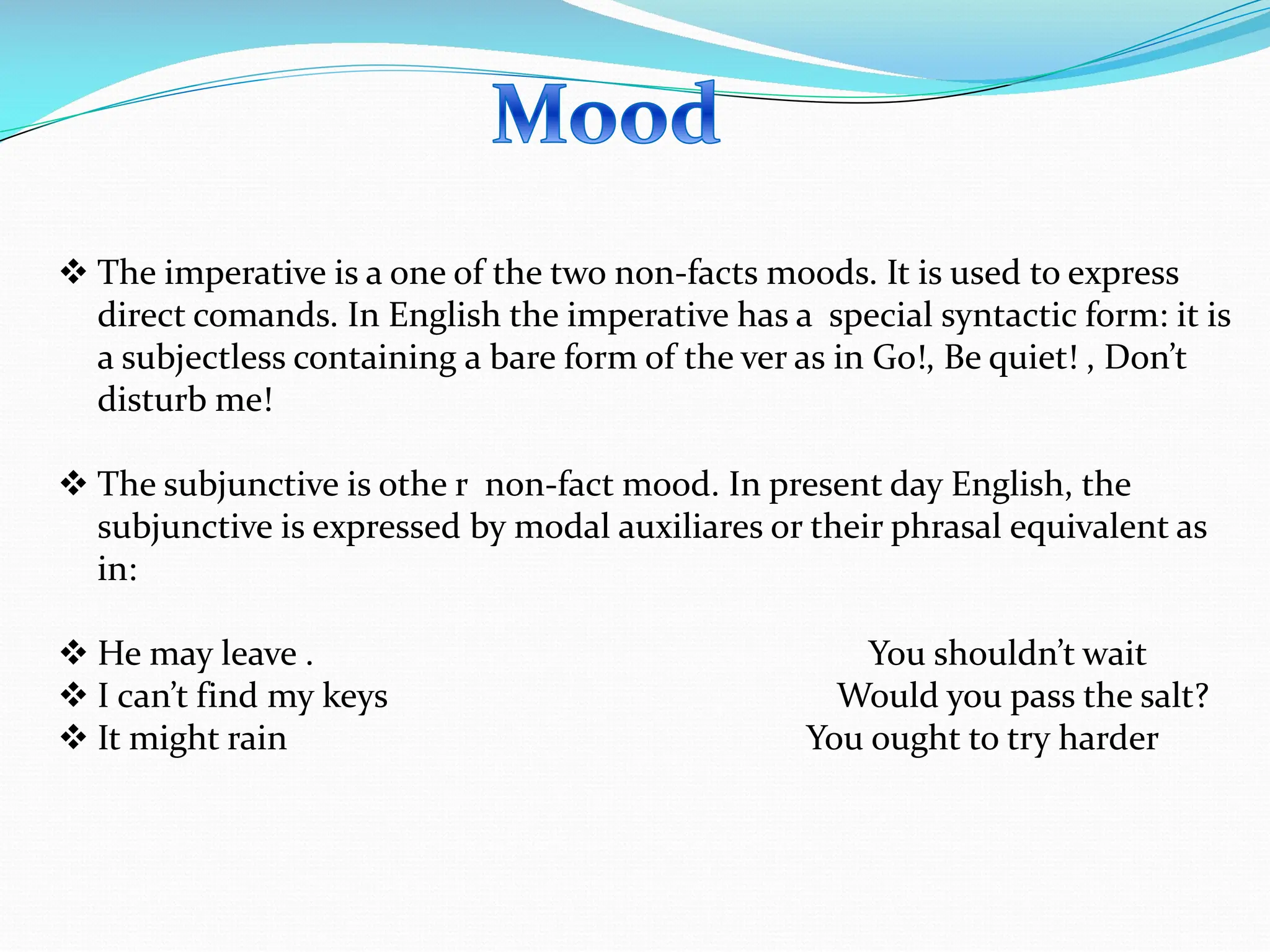 v The imperative is a one of the two non-facts moods. It is used to express
direct comands. In English the imperative has a special syntactic form: it is
a subjectless containing a bare form of the ver as in Go!, Be quiet! , Don’t
disturb me!
v The subjunctive is othe r non-fact mood. In present day English, the
subjunctive is expressed by modal auxiliares or their phrasal equivalent as
in:
v He may leave . You shouldn’t wait
v I can’t find my keys Would you pass the salt?
v It might rain You ought to try harder
 