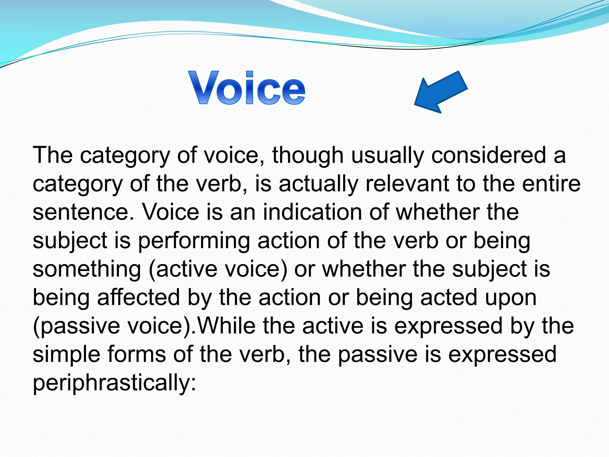 The category of voice, though usually considered a
category of the verb, is actually relevant to the entire
sentence. Voice is an indication of whether the
subject is performing action of the verb or being
something (active voice) or whether the subject is
being affected by the action or being acted upon
(passive voice).While the active is expressed by the
simple forms of the verb, the passive is expressed
periphrastically:
 