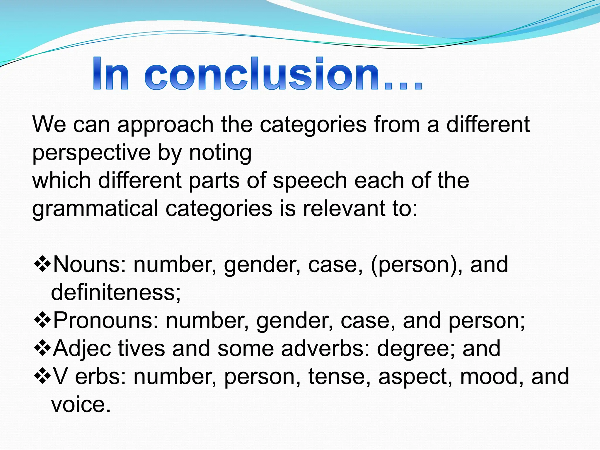 We can approach the categories from a different
perspective by noting
which different parts of speech each of the
grammatical categories is relevant to:
vNouns: number, gender, case, (person), and
definiteness;
vPronouns: number, gender, case, and person;
vAdjec tives and some adverbs: degree; and
vV erbs: number, person, tense, aspect, mood, and
voice.
 