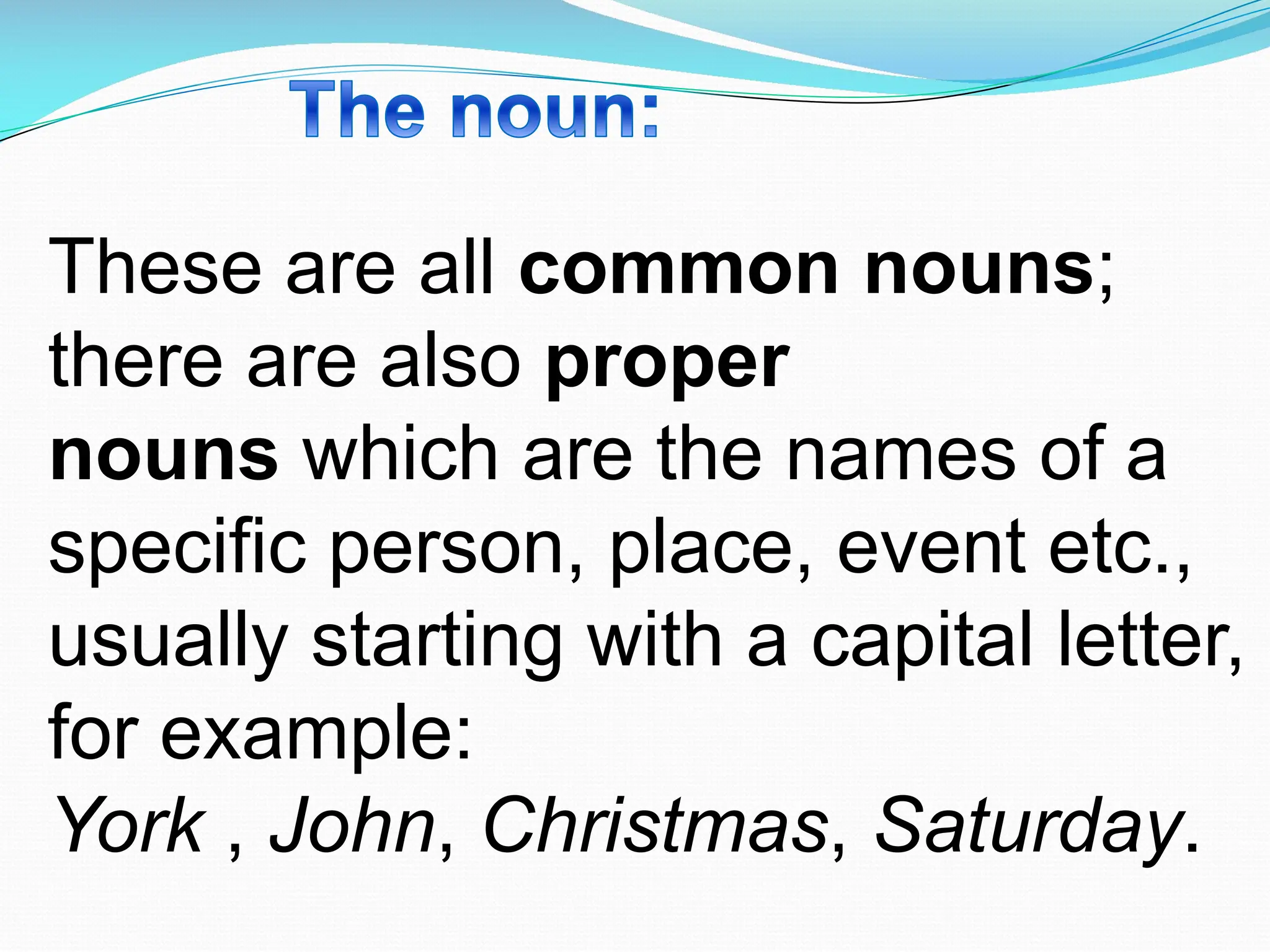 These are all common nouns;
there are also proper
nouns which are the names of a
specific person, place, event etc.,
usually starting with a capital letter,
for example:
York , John, Christmas, Saturday.
 