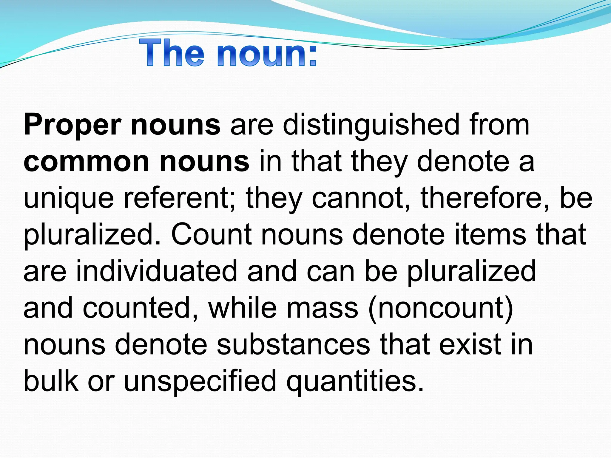 Proper nouns are distinguished from
common nouns in that they denote a
unique referent; they cannot, therefore, be
pluralized. Count nouns denote items that
are individuated and can be pluralized
and counted, while mass (noncount)
nouns denote substances that exist in
bulk or unspecified quantities.
 