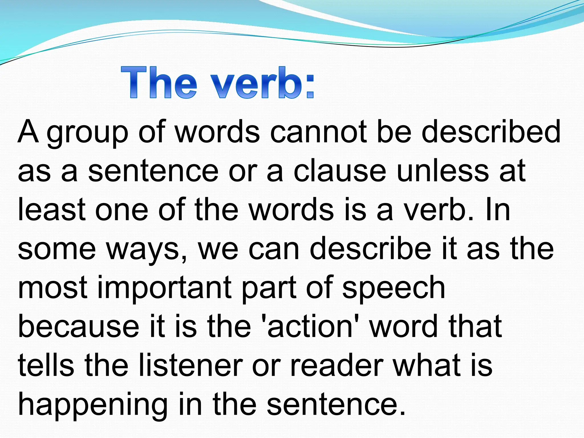 A group of words cannot be described
as a sentence or a clause unless at
least one of the words is a verb. In
some ways, we can describe it as the
most important part of speech
because it is the 'action' word that
tells the listener or reader what is
happening in the sentence.
 