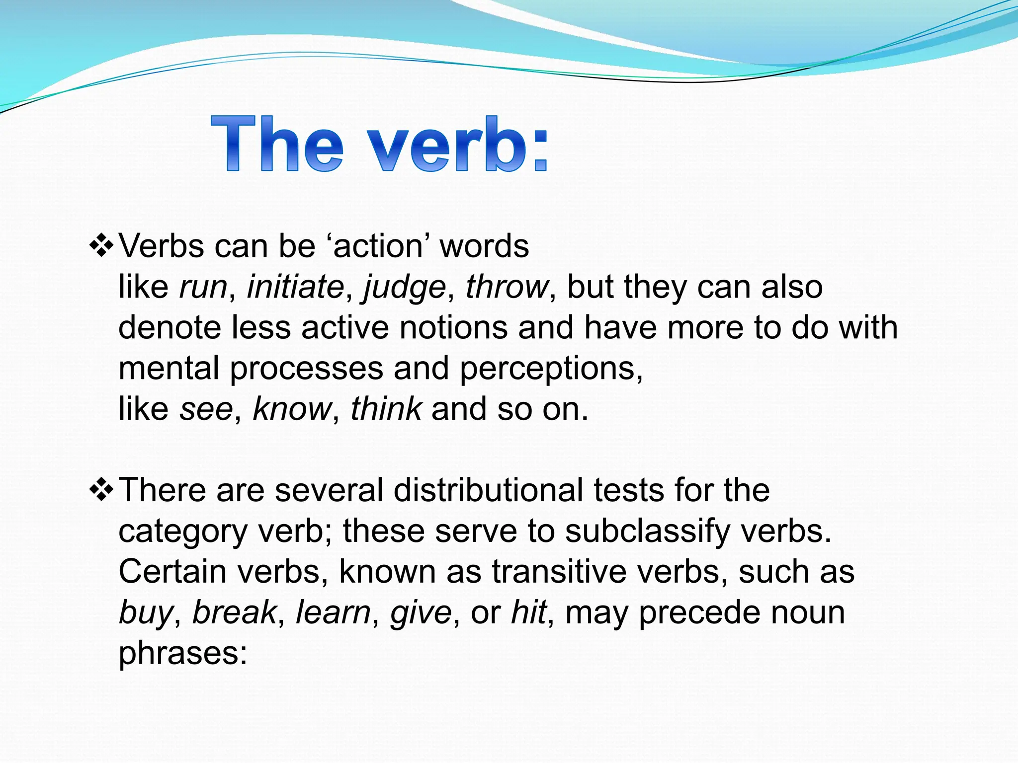 vVerbs can be ‘action’ words
like run, initiate, judge, throw, but they can also
denote less active notions and have more to do with
mental processes and perceptions,
like see, know, think and so on.
vThere are several distributional tests for the
category verb; these serve to subclassify verbs.
Certain verbs, known as transitive verbs, such as
buy, break, learn, give, or hit, may precede noun
phrases:
 