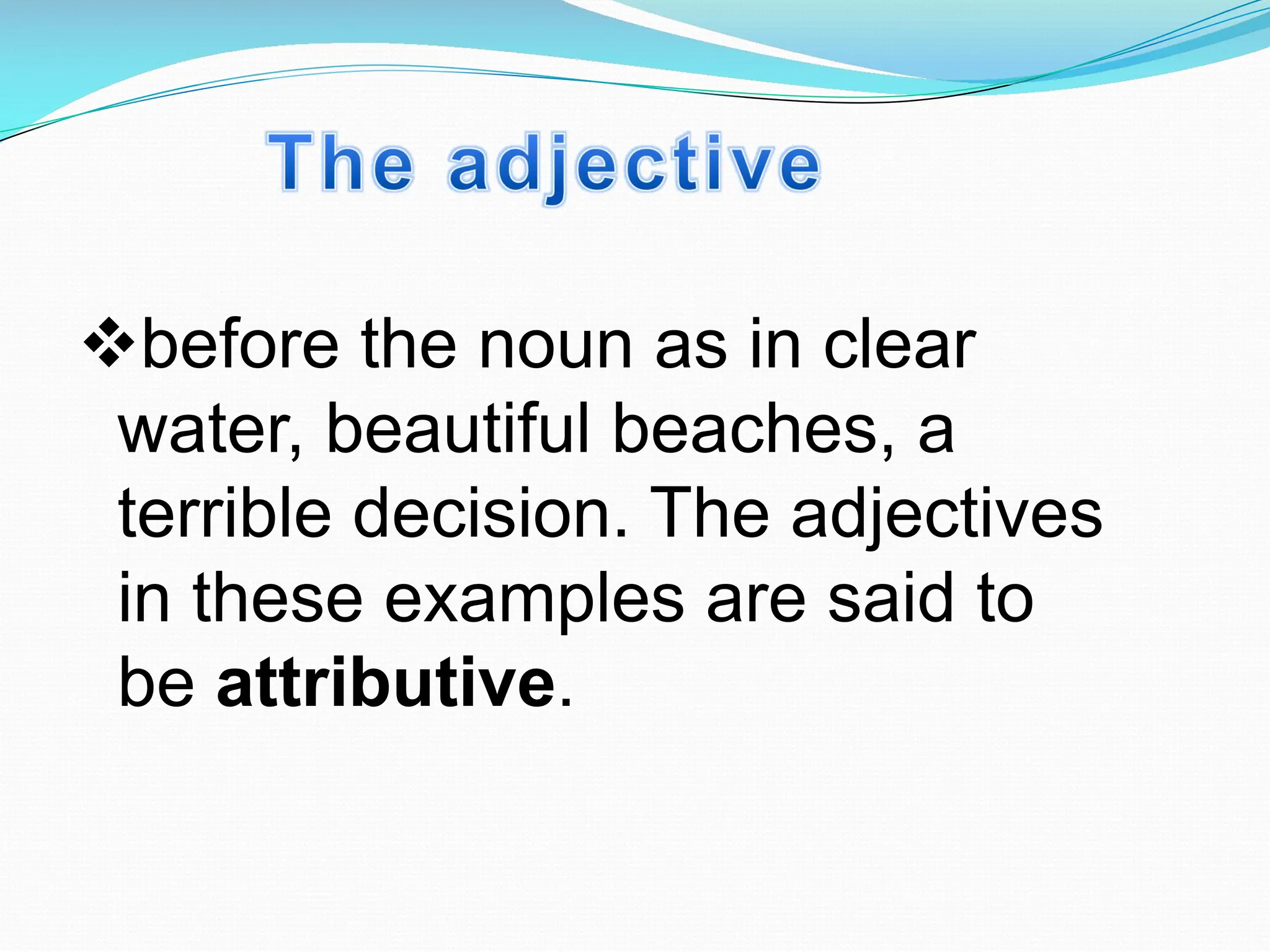 vbefore the noun as in clear
water, beautiful beaches, a
terrible decision. The adjectives
in these examples are said to
be attributive.
 