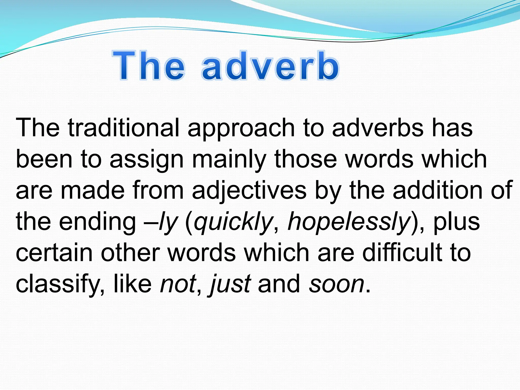 The traditional approach to adverbs has
been to assign mainly those words which
are made from adjectives by the addition of
the ending –ly (quickly, hopelessly), plus
certain other words which are difficult to
classify, like not, just and soon.
 