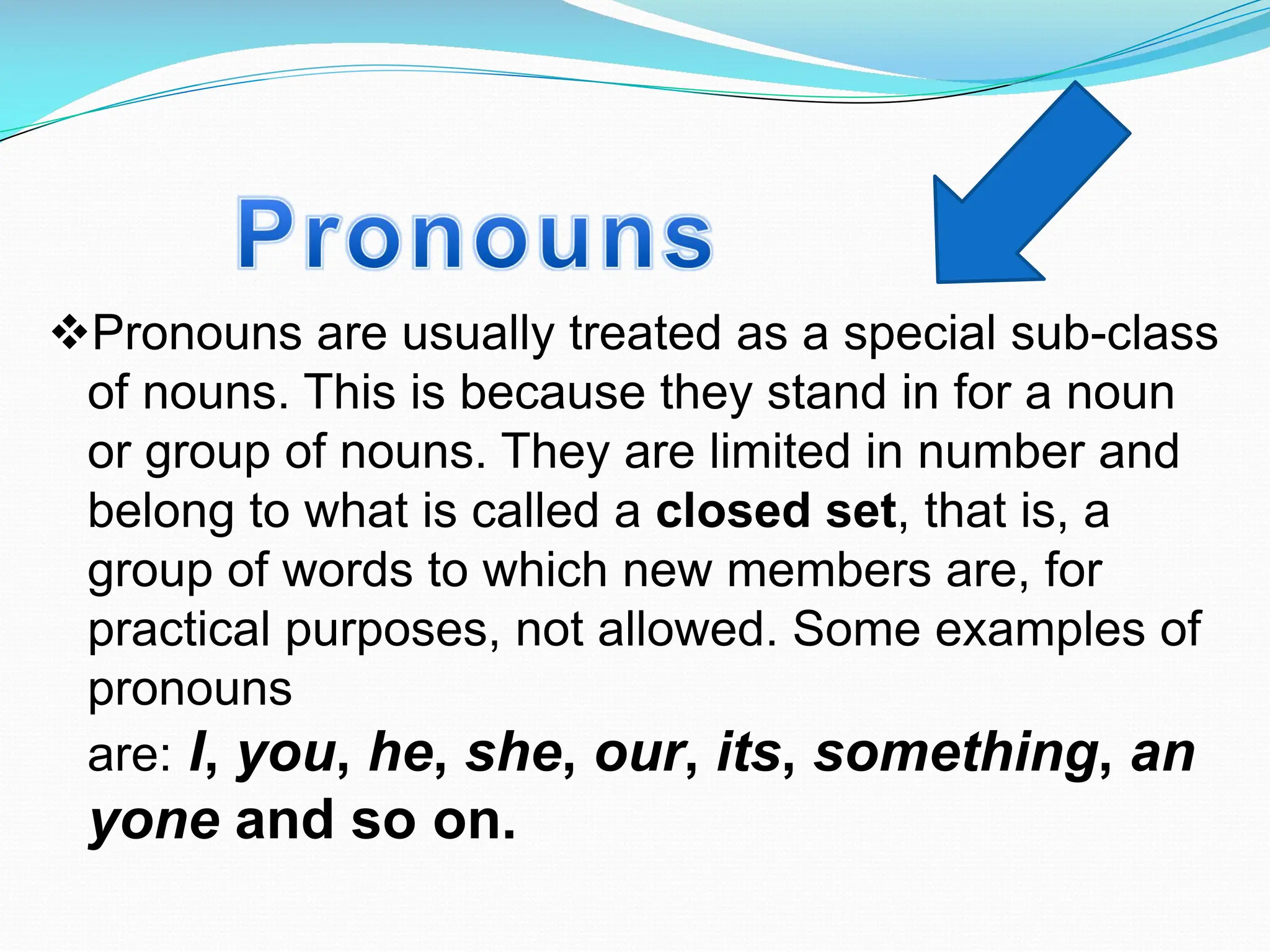vPronouns are usually treated as a special sub-class
of nouns. This is because they stand in for a noun
or group of nouns. They are limited in number and
belong to what is called a closed set, that is, a
group of words to which new members are, for
practical purposes, not allowed. Some examples of
pronouns
are: I, you, he, she, our, its, something, an
yone and so on.
 