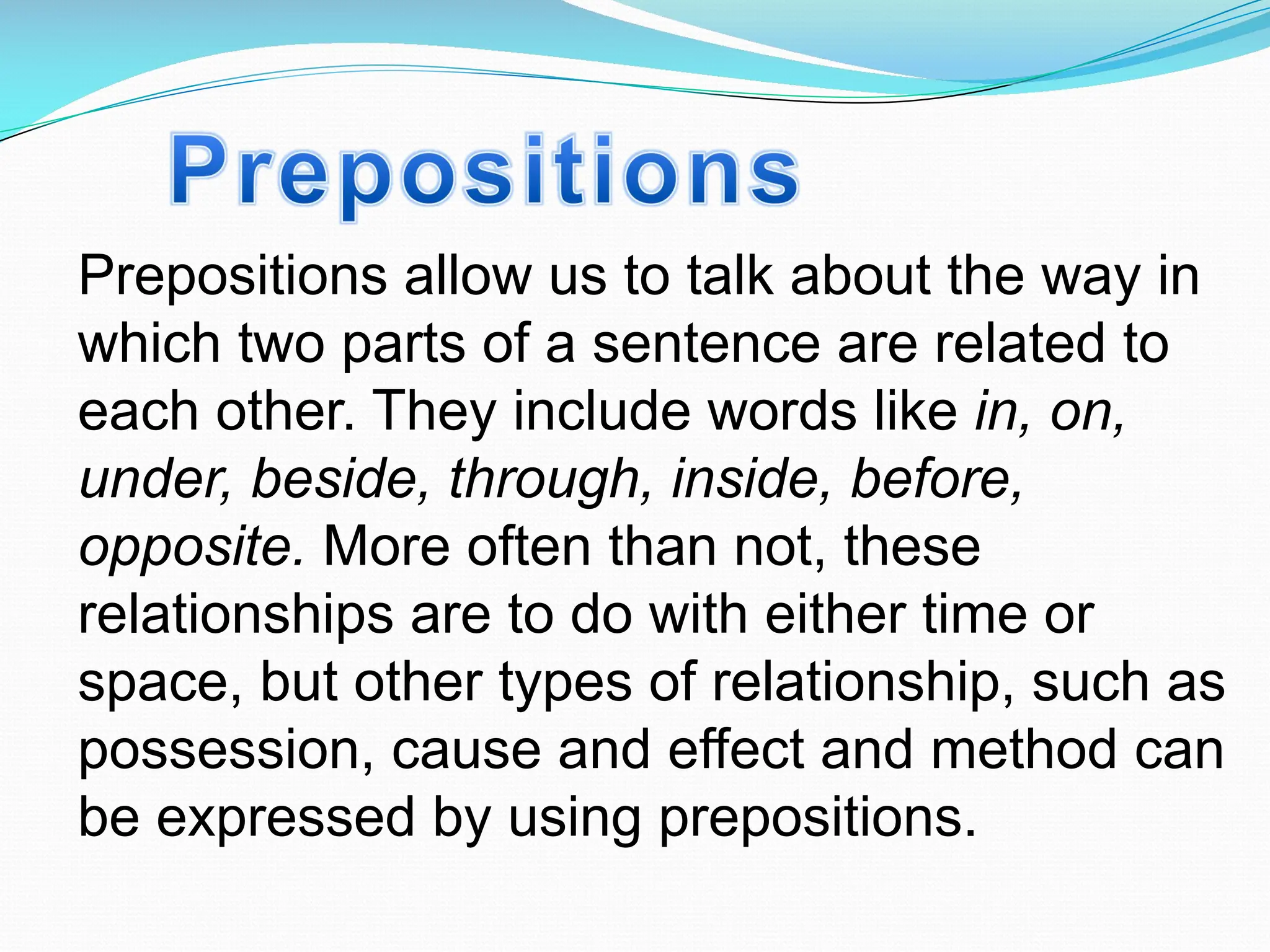 Prepositions allow us to talk about the way in
which two parts of a sentence are related to
each other. They include words like in, on,
under, beside, through, inside, before,
opposite. More often than not, these
relationships are to do with either time or
space, but other types of relationship, such as
possession, cause and effect and method can
be expressed by using prepositions.
 