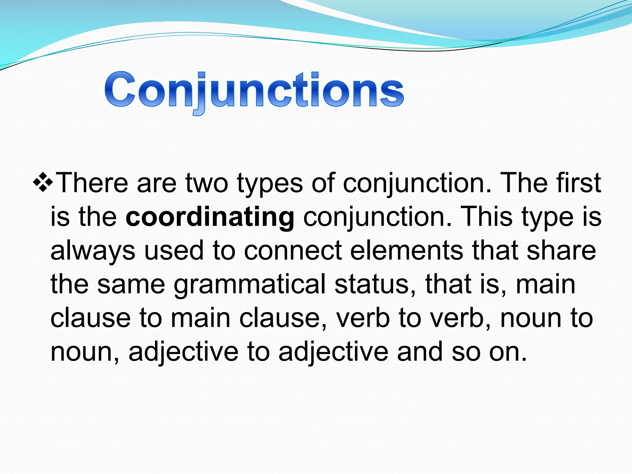 vThere are two types of conjunction. The first
is the coordinating conjunction. This type is
always used to connect elements that share
the same grammatical status, that is, main
clause to main clause, verb to verb, noun to
noun, adjective to adjective and so on.
 