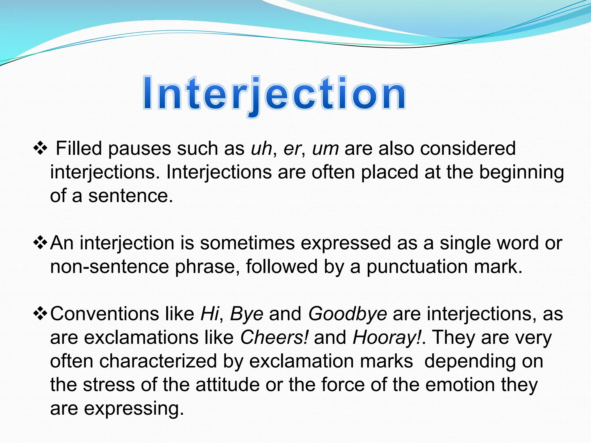 v Filled pauses such as uh, er, um are also considered
interjections. Interjections are often placed at the beginning
of a sentence.
vAn interjection is sometimes expressed as a single word or
non-sentence phrase, followed by a punctuation mark.
vConventions like Hi, Bye and Goodbye are interjections, as
are exclamations like Cheers! and Hooray!. They are very
often characterized by exclamation marks depending on
the stress of the attitude or the force of the emotion they
are expressing.
 