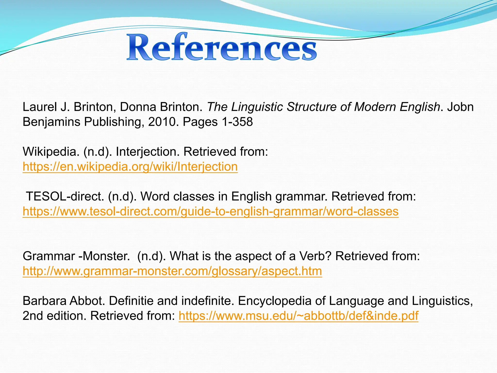 Laurel J. Brinton, Donna Brinton. The Linguistic Structure of Modern English. Jobn
Benjamins Publishing, 2010. Pages 1-358
Wikipedia. (n.d). Interjection. Retrieved from:
https://en.wikipedia.org/wiki/Interjection
TESOL-direct. (n.d). Word classes in English grammar. Retrieved from:
https://www.tesol-direct.com/guide-to-english-grammar/word-classes
Grammar -Monster. (n.d). What is the aspect of a Verb? Retrieved from:
http://www.grammar-monster.com/glossary/aspect.htm
Barbara Abbot. Definitie and indefinite. Encyclopedia of Language and Linguistics,
2nd edition. Retrieved from: https://www.msu.edu/~abbottb/def&inde.pdf
 
