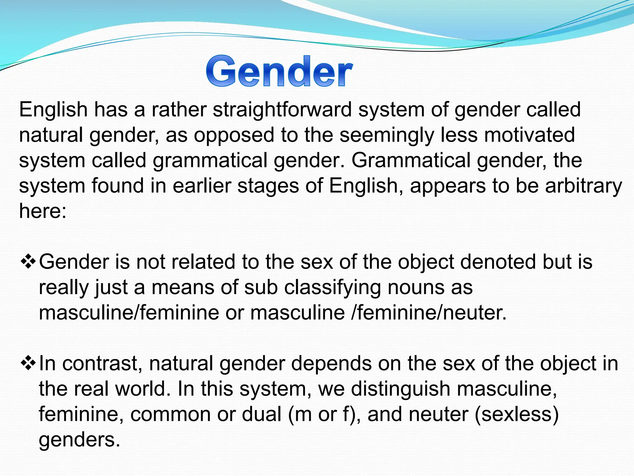 English has a rather straightforward system of gender called
natural gender, as opposed to the seemingly less motivated
system called grammatical gender. Grammatical gender, the
system found in earlier stages of English, appears to be arbitrary
here:
vGender is not related to the sex of the object denoted but is
really just a means of sub classifying nouns as
masculine/feminine or masculine /feminine/neuter.
vIn contrast, natural gender depends on the sex of the object in
the real world. In this system, we distinguish masculine,
feminine, common or dual (m or f), and neuter (sexless)
genders.
 