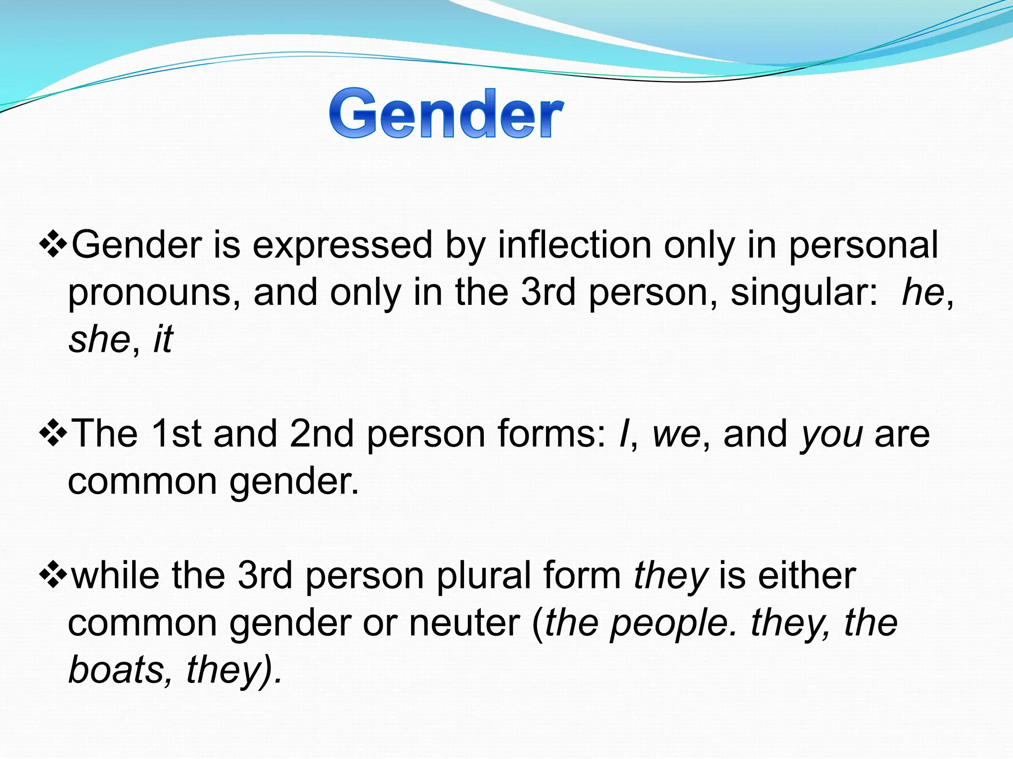 vGender is expressed by inflection only in personal
pronouns, and only in the 3rd person, singular: he,
she, it
vThe 1st and 2nd person forms: I, we, and you are
common gender.
vwhile the 3rd person plural form they is either
common gender or neuter (the people. they, the
boats, they).
 