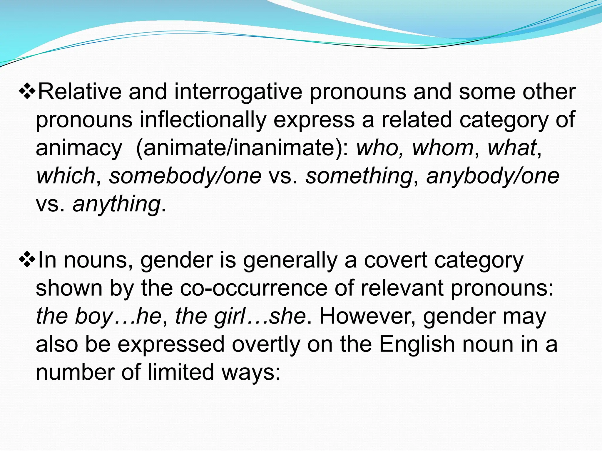 vRelative and interrogative pronouns and some other
pronouns inflectionally express a related category of
animacy (animate/inanimate): who, whom, what,
which, somebody/one vs. something, anybody/one
vs. anything.
vIn nouns, gender is generally a covert category
shown by the co-occurrence of relevant pronouns:
the boy…he, the girl…she. However, gender may
also be expressed overtly on the English noun in a
number of limited ways:
 
