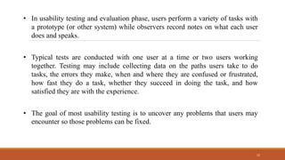 12
• In usability testing and evaluation phase, users perform a variety of tasks with
a prototype (or other system) while observers record notes on what each user
does and speaks.
• Typical tests are conducted with one user at a time or two users working
together. Testing may include collecting data on the paths users take to do
tasks, the errors they make, when and where they are confused or frustrated,
how fast they do a task, whether they succeed in doing the task, and how
satisfied they are with the experience.
• The goal of most usability testing is to uncover any problems that users may
encounter so those problems can be fixed.
 