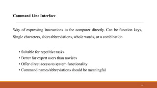 14
Command Line Interface
Way of expressing instructions to the computer directly. Can be function keys,
Single characters, short abbreviations, whole words, or a combination
• Suitable for repetitive tasks
• Better for expert users than novices
• Offer direct access to system functionality
• Command names/abbreviations should be meaningful
 