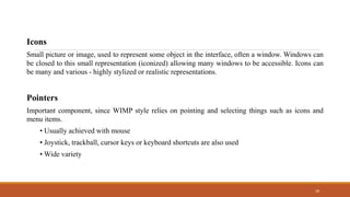 18
Icons
Small picture or image, used to represent some object in the interface, often a window. Windows can
be closed to this small representation (iconized) allowing many windows to be accessible. Icons can
be many and various - highly stylized or realistic representations.
Pointers
Important component, since WIMP style relies on pointing and selecting things such as icons and
menu items.
• Usually achieved with mouse
• Joystick, trackball, cursor keys or keyboard shortcuts are also used
• Wide variety
 