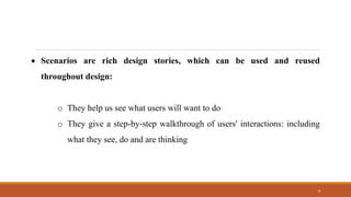 4
• Scenarios are rich design stories, which can be used and reused
throughout design:
o They help us see what users will want to do
o They give a step-by-step walkthrough of users' interactions: including
what they see, do and are thinking
 