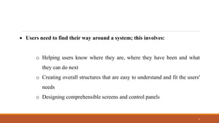 5
• Users need to find their way around a system; this involves:
o Helping users know where they are, where they have been and what
they can do next
o Creating overall structures that are easy to understand and fit the users'
needs
o Designing comprehensible screens and control panels
 