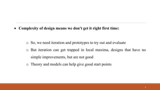 6
• Complexity of design means we don't get it right first time:
o So, we need iteration and prototypes to try out and evaluate
o But iteration can get trapped in local maxima, designs that have no
simple improvements, but are not good
o Theory and models can help give good start points
 