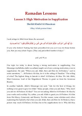 Ramadan Lessons
Lesson 3: High Motivation in Supplication
Sheikh Khalid Al-Husainan
(May Allah protect him)
I seek refuge in Allah from Satan, the accursed:
﴿َ‫ﺐ‬ِ‫ﺘ‬ُ‫ﻛ‬‫ا‬‫ﻮ‬ُ‫ﻨ‬َ‫آﻣ‬ َ‫ﻳﻦ‬ِ‫ﺬ‬‫ﱠ‬‫ﻟ‬‫ا‬ ‫ﺎ‬َ‫ﻬ‬‫ﱡ‬‫ـ‬‫ﻳ‬َ‫أ‬ ‫ﺎ‬َ‫ﻳ‬َ‫ن‬‫ﻮ‬ُ‫ﻘ‬‫ﱠ‬‫ـ‬‫ﺘ‬َ‫ـ‬‫ﺗ‬ ْ‫ﻢ‬ُ‫ﻜ‬‫ﱠ‬‫ﻠ‬َ‫ﻌ‬َ‫ﻟ‬ ْ‫ﻢ‬ُ‫ﻜ‬ِ‫ﻠ‬ْ‫ﺒ‬َ‫ـ‬‫ﻗ‬ ْ‫ﻦ‬ِ‫ﻣ‬ َ‫ﻳﻦ‬ِ‫ﺬ‬‫ﱠ‬‫ﻟ‬‫ا‬ ‫ﻰ‬َ‫ﻠ‬َ‫ﻋ‬ َ‫ﺐ‬ِ‫ﺘ‬ُ‫ﻛ‬‫ﺎ‬َ‫ﻤ‬َ‫ﻛ‬ُ‫ﺎم‬َ‫ﻴ‬‫ﱢ‬‫ﺼ‬‫اﻟ‬ ْ‫ﻢ‬ُ‫ﻜ‬ْ‫ﻴ‬َ‫ﻠ‬َ‫ﻋ‬*ٍ‫ﻌﺪودات‬‫ﱠ‬‫ﻣ‬ ً‫ﺎ‬‫أﻳﺎﻣ‬﴾
O you who believe! Fasting has been prescribed for you as it was for those before
you, that you may attain Taqwa. [They are] prescribed number of days.”
‫ﺑﺴﻢ‬‫اﷲ‬‫اﻟﺮﺣﻤﻦ‬‫اﻟﺮﺣﻴﻢ‬
Our topic for today is about having a strong motivation in supplicating. Our
Messenger (sallallahu alaihi wa sallam) taught us to have a strong motivation, even in
supplication. He said, “When you ask Allah, then ask Him for Al-Firdaws,” and in
some narrations, “…Al-Firdaws Al-Alaa, for it is the ceiling of Paradise.” The ceiling
of what? The highest thing in Jannah is what? Al-Firdaws Al-Alaa. We Ask Allah,
Most Generous, Lord of the Magnificent Throne, to grant us from his Generous
Bounty.
In another hadeeth, Allah’s Messenger () said, “Ask for the best of things, for
nothing is too great to give for Allah.” Many people, when you ask them, “Why don’t
you ask for Al-Firdaws Al-Alaa?” You are not asking Allah for Al-Firdaws Al-Alaa by
your works and worship. No, rather, you ask Allah to grant you Al-Firdaws Al-Alaa
from His Mercy, Generosity and Bounty. For this reason, some scholars said, when
explaining this hadeeth, that when you ask Allah, then ask Him for Al-Firdaws, that a
person may reach Al-Firdaws Al-Alaa due to his supplications for it. Why did they
 