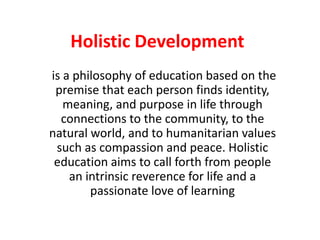 Holistic Development
is a philosophy of education based on the
premise that each person finds identity,
meaning, and purpose in life through
connections to the community, to the
natural world, and to humanitarian values
such as compassion and peace. Holistic
education aims to call forth from people
an intrinsic reverence for life and a
passionate love of learning
 