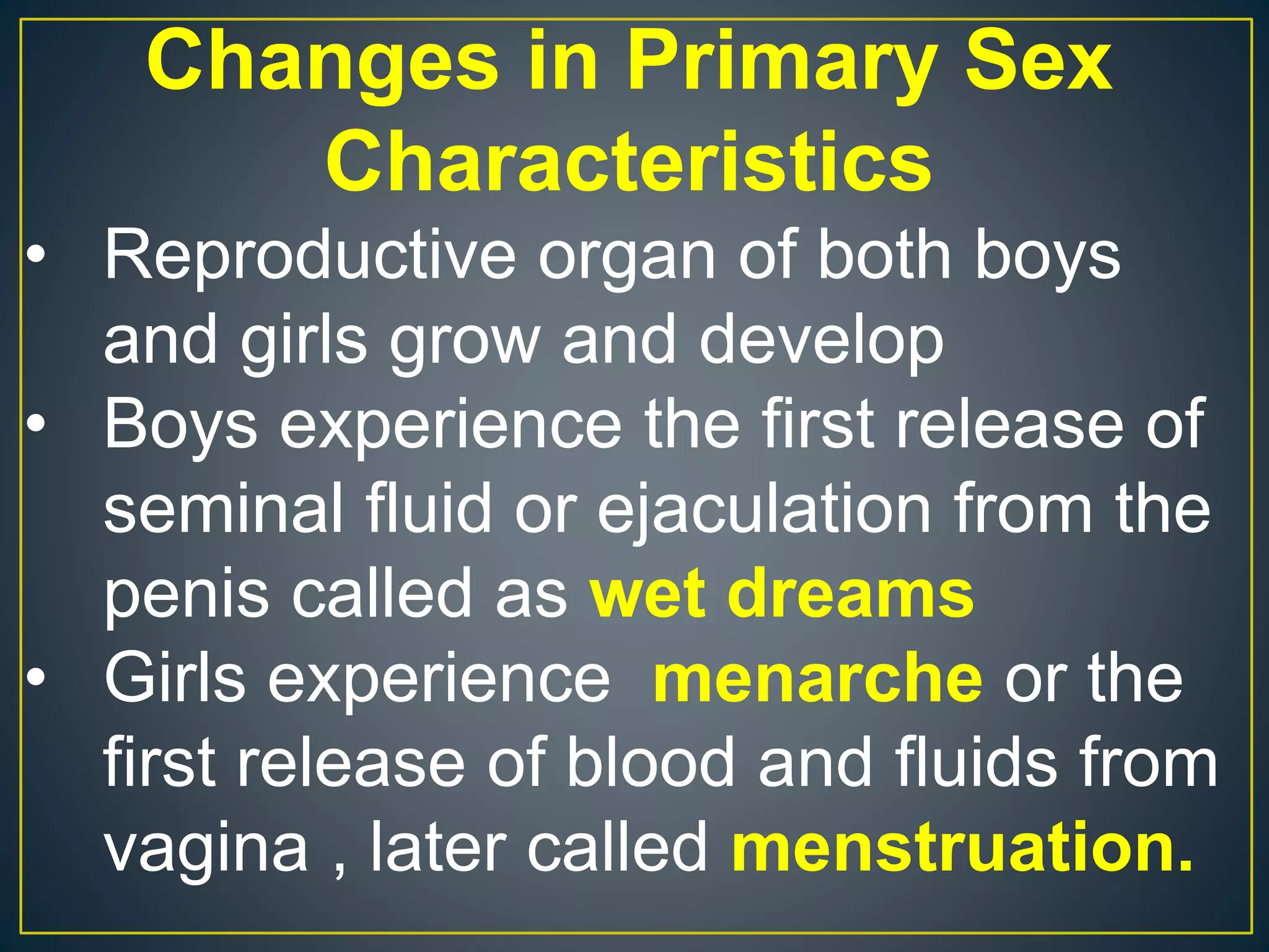 Changes in Primary Sex
Characteristics
• Reproductive organ of both boys
and girls grow and develop
• Boys experience the first release of
seminal fluid or ejaculation from the
penis called as wet dreams
• Girls experience menarche or the
first release of blood and fluids from
vagina , later called menstruation.
 