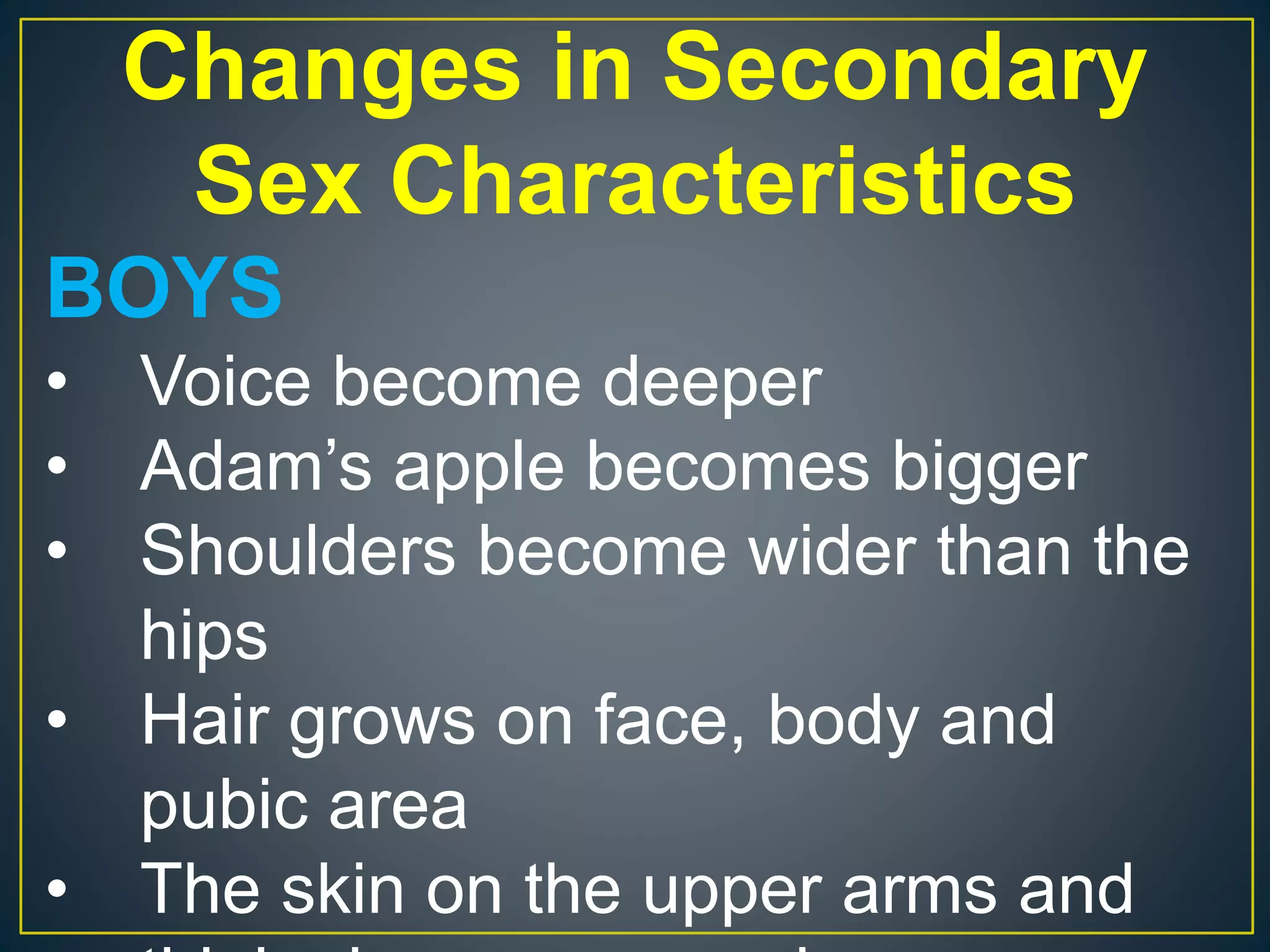 Changes in Secondary
Sex Characteristics
BOYS
• Voice become deeper
• Adam’s apple becomes bigger
• Shoulders become wider than the
hips
• Hair grows on face, body and
pubic area
• The skin on the upper arms and
 