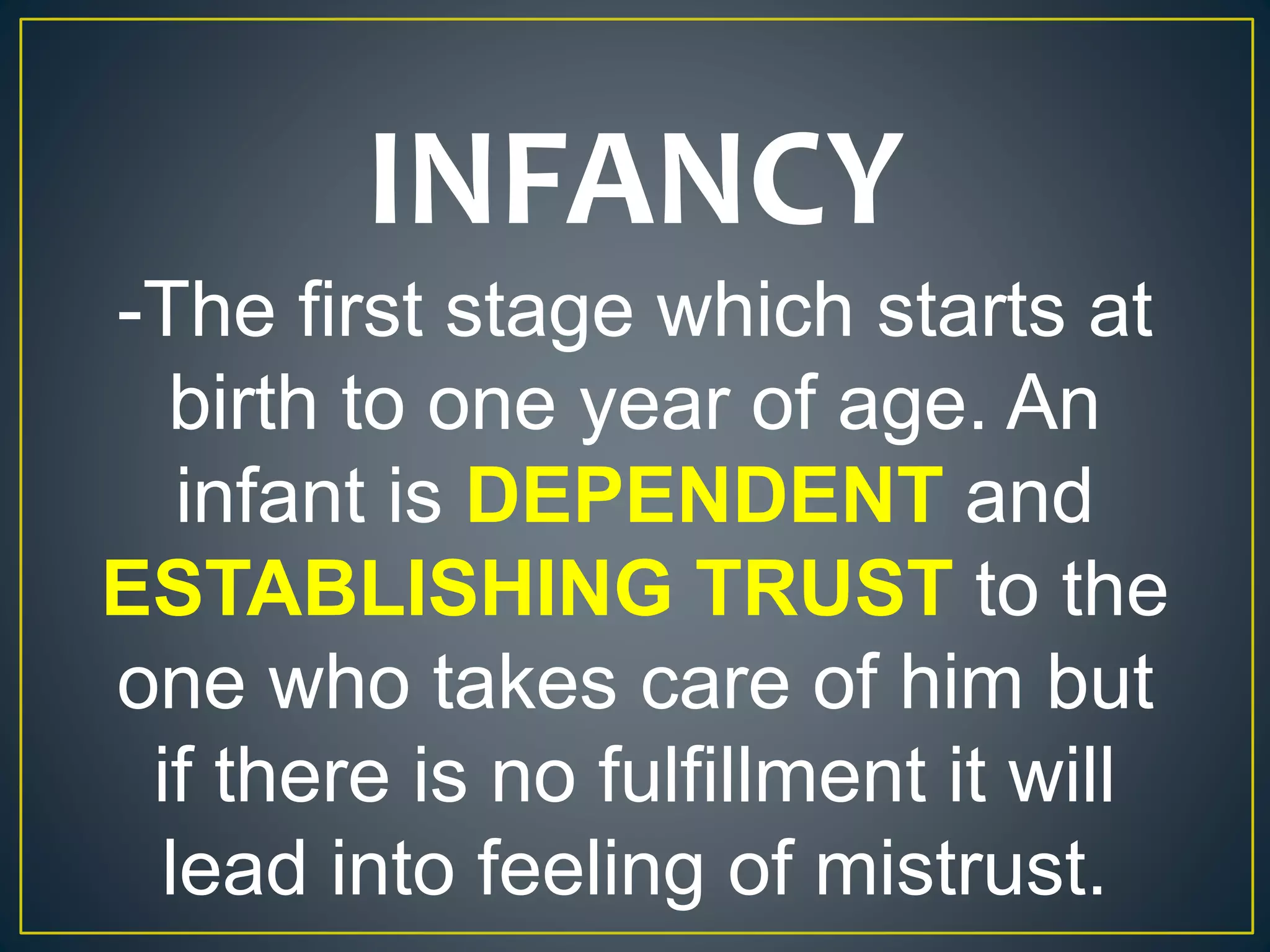 INFANCY
-The first stage which starts at
birth to one year of age. An
infant is DEPENDENT and
ESTABLISHING TRUST to the
one who takes care of him but
if there is no fulfillment it will
lead into feeling of mistrust.
 