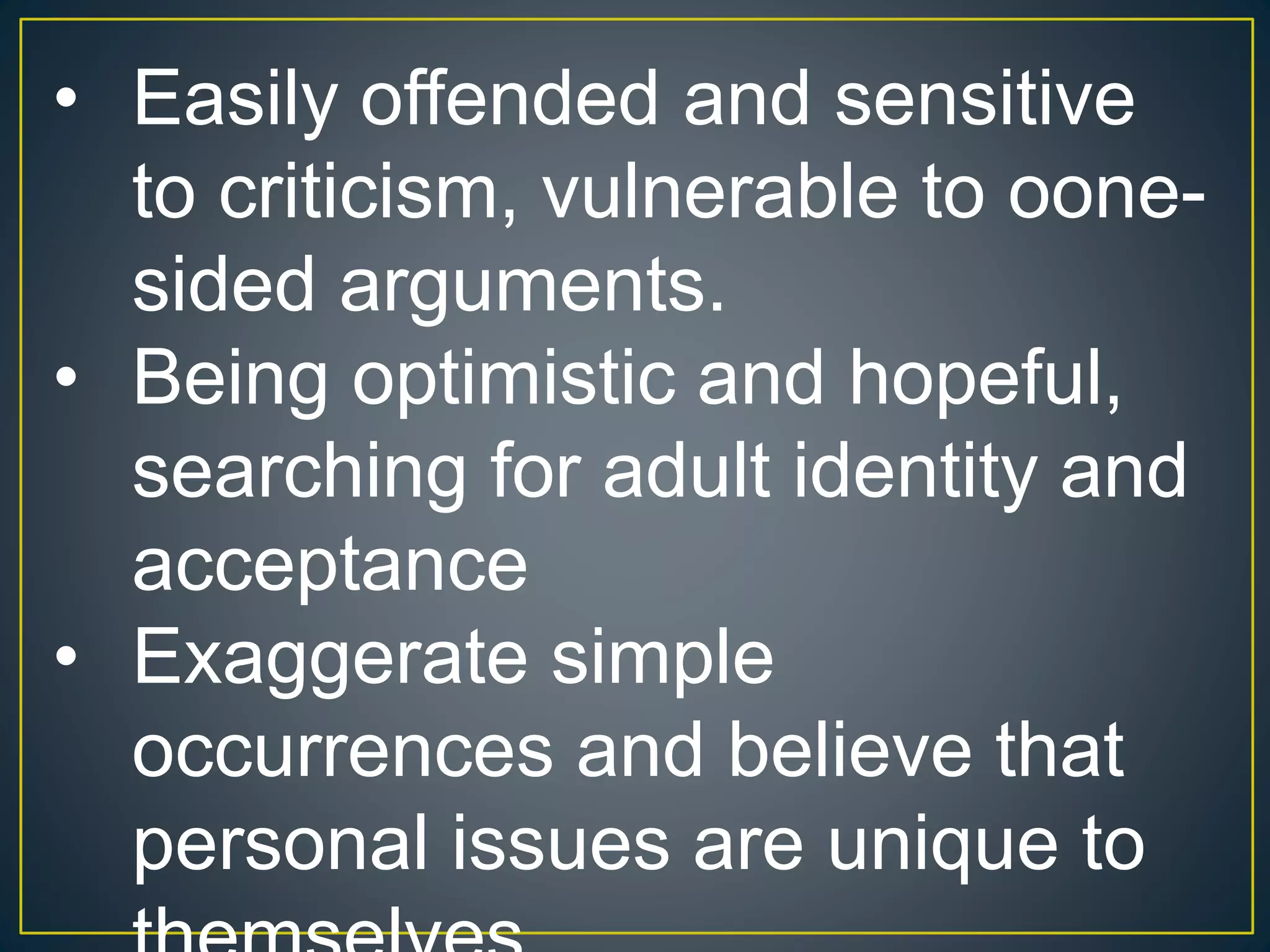 • Easily offended and sensitive
to criticism, vulnerable to oone-
sided arguments.
• Being optimistic and hopeful,
searching for adult identity and
acceptance
• Exaggerate simple
occurrences and believe that
personal issues are unique to
 