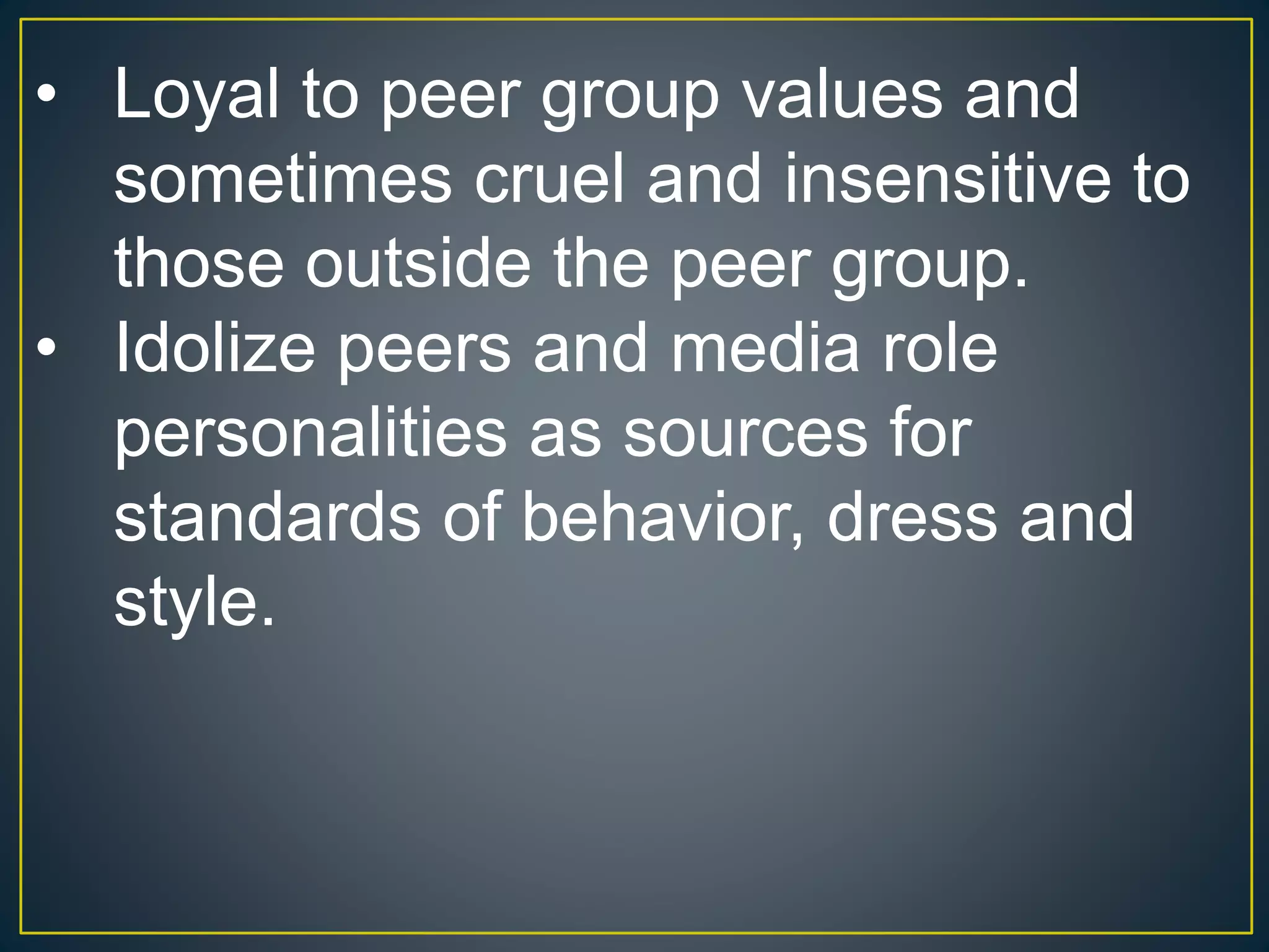 • Loyal to peer group values and
sometimes cruel and insensitive to
those outside the peer group.
• Idolize peers and media role
personalities as sources for
standards of behavior, dress and
style.
 