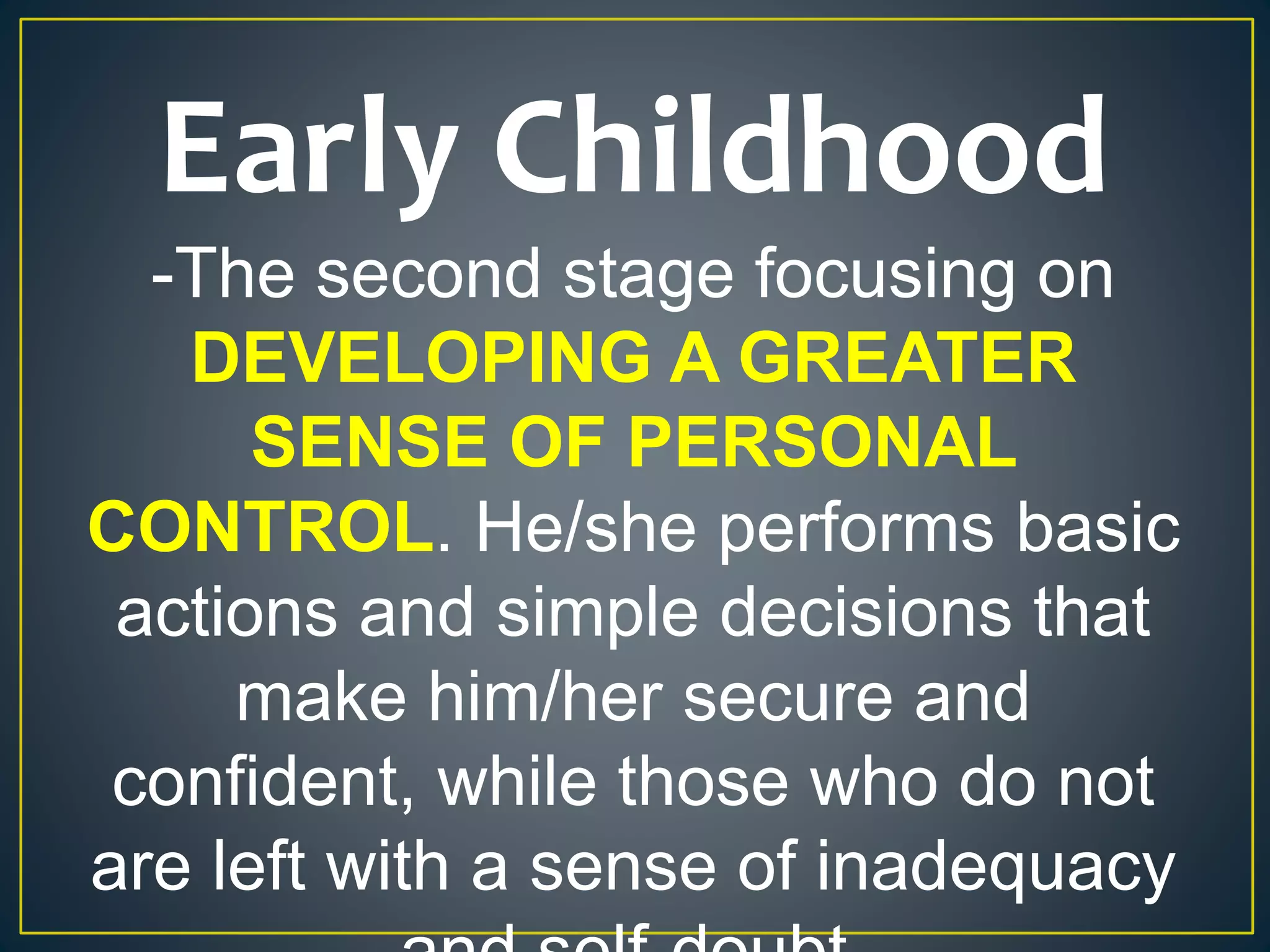 Early Childhood
-The second stage focusing on
DEVELOPING A GREATER
SENSE OF PERSONAL
CONTROL. He/she performs basic
actions and simple decisions that
make him/her secure and
confident, while those who do not
are left with a sense of inadequacy
 